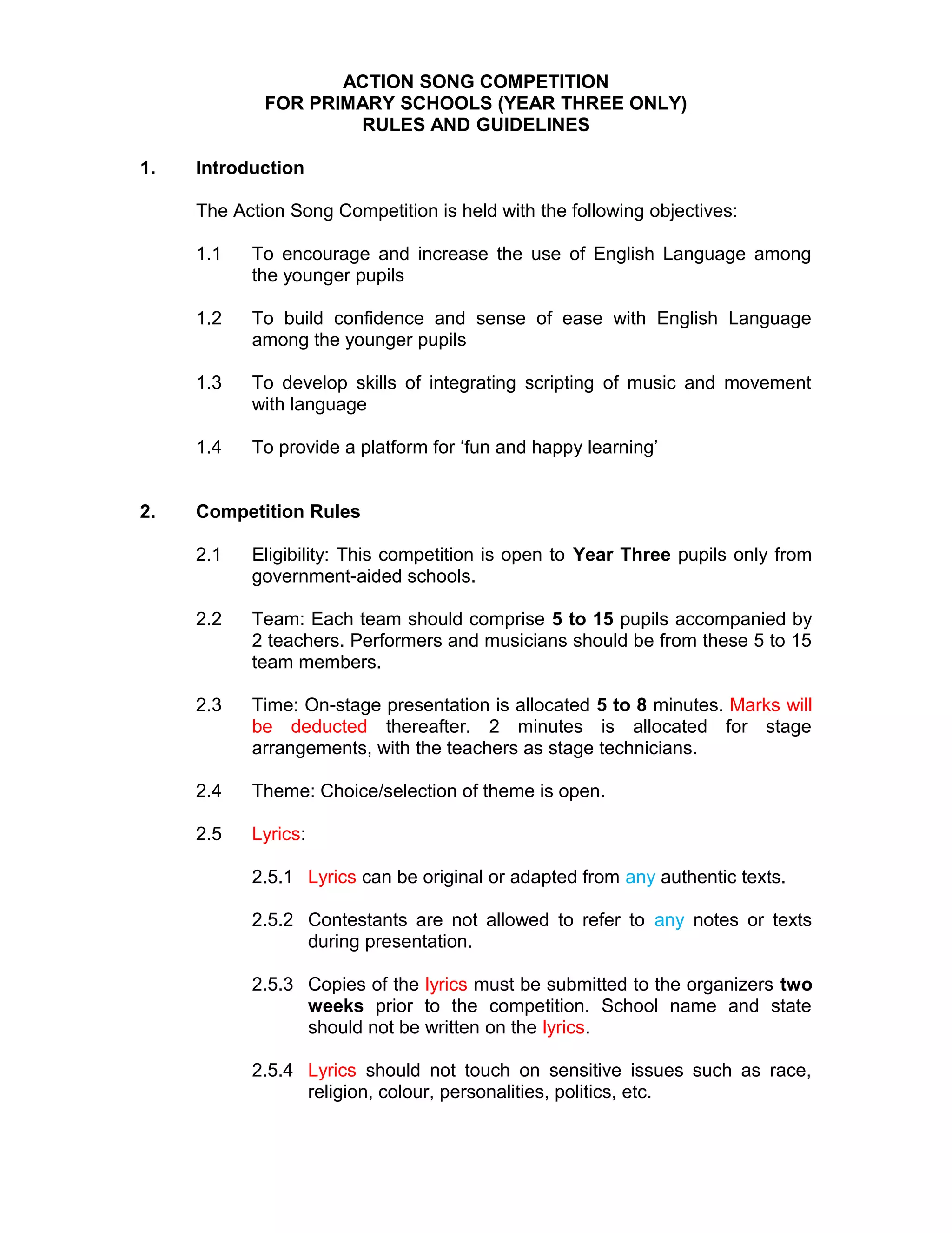 ACTION SONG COMPETITION
FOR PRIMARY SCHOOLS (YEAR THREE ONLY)
RULES AND GUIDELINES
1. Introduction
The Action Song Competition is held with the following objectives:
1.1 To encourage and increase the use of English Language among
the younger pupils
1.2 To build confidence and sense of ease with English Language
among the younger pupils
1.3 To develop skills of integrating scripting of music and movement
with language
1.4 To provide a platform for ‘fun and happy learning’
2. Competition Rules
2.1 Eligibility: This competition is open to Year Three pupils only from
government-aided schools.
2.2 Team: Each team should comprise 5 to 15 pupils accompanied by
2 teachers. Performers and musicians should be from these 5 to 15
team members.
2.3 Time: On-stage presentation is allocated 5 to 8 minutes. Marks will
be deducted thereafter. 2 minutes is allocated for stage
arrangements, with the teachers as stage technicians.
2.4 Theme: Choice/selection of theme is open.
2.5 Lyrics:
2.5.1 Lyrics can be original or adapted from any authentic texts.
2.5.2 Contestants are not allowed to refer to any notes or texts
during presentation.
2.5.3 Copies of the lyrics must be submitted to the organizers two
weeks prior to the competition. School name and state
should not be written on the lyrics.
2.5.4 Lyrics should not touch on sensitive issues such as race,
religion, colour, personalities, politics, etc.
 