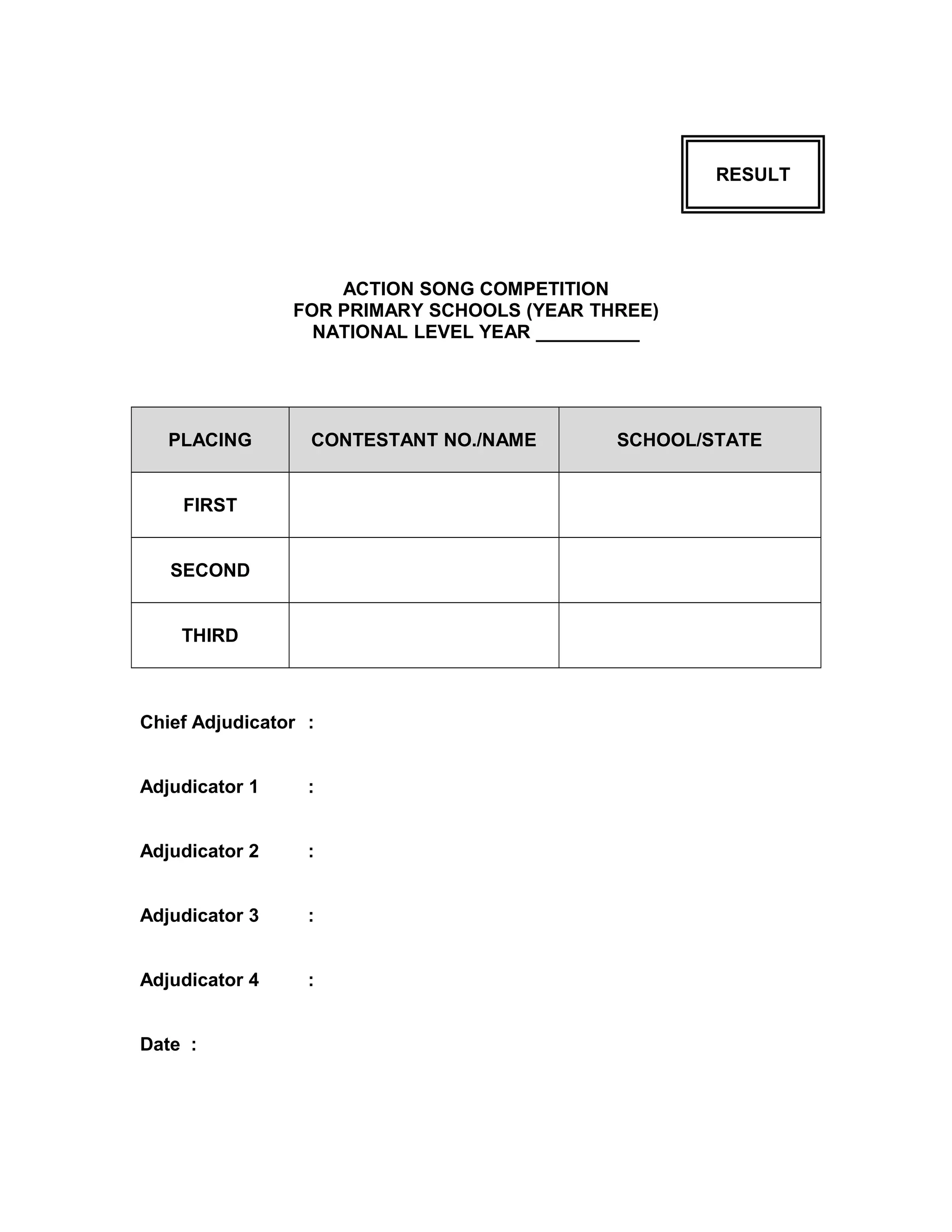 RESULT
ACTION SONG COMPETITION
FOR PRIMARY SCHOOLS (YEAR THREE)
NATIONAL LEVEL YEAR __________
PLACING CONTESTANT NO./NAME SCHOOL/STATE
FIRST
SECOND
THIRD
Chief Adjudicator :
Adjudicator 1 :
Adjudicator 2 :
Adjudicator 3 :
Adjudicator 4 :
Date :
 