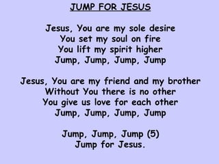 JUMP FOR JESUS Jesus, You are my sole desire You set my soul on fire You lift my spirit higher Jump, Jump, Jump, Jump Jesus, You are my friend and my brother Without You there is no other You give us love for each other Jump, Jump, Jump, Jump Jump, Jump, Jump (5) Jump for Jesus. 
