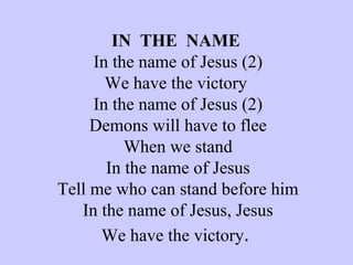 IN  THE  NAME  In the name of Jesus (2) We have the victory  In the name of Jesus (2) Demons will have to flee When we stand In the name of Jesus Tell me who can stand before him In the name of Jesus, Jesus We have the victory .   