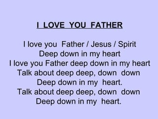 I  LOVE  YOU  FATHER I love you  Father / Jesus / Spirit Deep down in my heart I love you Father deep down in my heart Talk about deep deep, down  down  Deep down in my  heart. Talk about deep deep, down  down  Deep down in my  heart.   