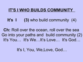 IT'S I WHO BUILDS COMMUNITY  It's  I  (3)  who build community  (4)   Ch:  Roll over the ocean, roll over the sea  Go into your paths and  build community (2) It's You…  It's We…It’s Love…  It's God… It's I, You, We,Love, God…   