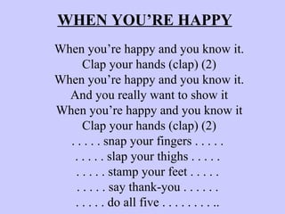 WHEN YOU’RE HAPPY When you’re happy and you know it. Clap your hands (clap) (2) When you’re happy and you know it. And you really want to show it When you’re happy and you know it Clap your hands (clap) (2) . . . . . snap your fingers . . . . .  . . . . . slap your thighs . . . . .  . . . . . stamp your feet . . . . .  . . . . . say thank-you . . . . . .  . . . . . do all five . . . . . . . . ..  