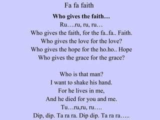 Fa fa faith  Who gives the faith… Ru….ru, ru, ru… Who gives the faith, for the fa..fa.. Faith. Who gives the love for the love? Who gives the hope for the ho.ho.. Hope Who gives the grace for the grace?   Who is that man? I want to shake his hand. For he lives in me, And he died for you and me. Tu…ru,ru, ru…. Dip, dip. Ta ra ra. Dip dip. Ta ra ra….. 