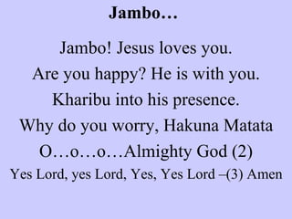 Jambo… Jambo! Jesus loves you. Are you happy? He is with you. Kharibu into his presence. Why do you worry, Hakuna Matata O…o…o…Almighty God (2) Yes Lord, yes Lord, Yes, Yes Lord –(3) Amen 