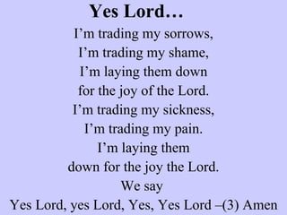 Yes Lord… I’m trading my sorrows, I’m trading my shame, I’m laying them down for the joy of the Lord. I’m trading my sickness, I’m trading my pain. I’m laying them down for the joy the Lord. We say  Yes Lord, yes Lord, Yes, Yes Lord –(3) Amen   