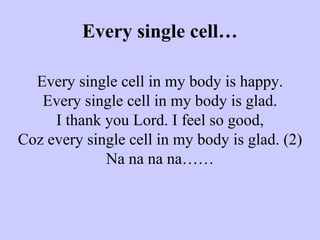 Every single cell…   Every single cell in my body is happy. Every single cell in my body is glad. I thank you Lord. I feel so good, Coz every single cell in my body is glad. (2) Na na na na……   
