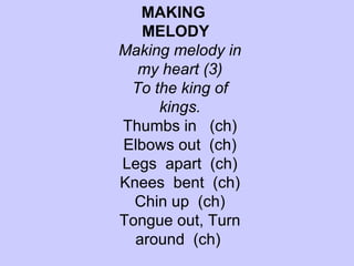 MAKING  MELODY  Making melody in my heart (3) To the king of kings. Thumbs in  (ch) Elbows out  (ch) Legs  apart  (ch) Knees  bent  (ch) Chin up  (ch) Tongue out, Turn around  (ch)   