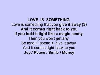 LOVE  IS  SOMETHING  Love is something that you  give it away (3) And it comes right back to you If you hold it tight like a magic penny  Then you won’t get any  So lend it, spend it, give it away  And it comes right back to you Joy,/ Peace / Smile / Money 