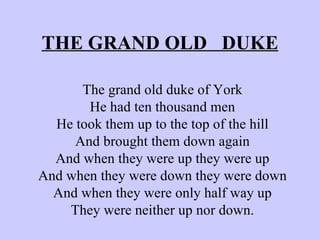 THE GRAND OLD  DUKE The grand old duke of York He had ten thousand men He took them up to the top of the hill And brought them down again And when they were up they were up And when they were down they were down And when they were only half way up They were neither up nor down. 