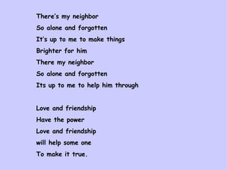 There’s my neighbor  So alone and forgotten It’s up to me to make things  Brighter for him There my neighbor  So alone and forgotten Its up to me to help him through Love and friendship Have the power  Love and friendship  will help some one To make it true. 