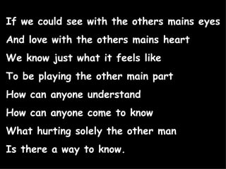 If we could see with the others mains eyes And love with the others mains heart We know just what it feels like To be playing the other main part How can anyone understand  How can anyone come to know What hurting solely the other man Is there a way to know. 