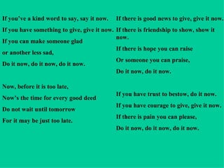 If you’ve a kind word to say, say it now. If you have something to give, give it now. If you can make someone glad  or another less sad, Do it now, do it now, do it now. Now, before it is too late, Now’s the time for every good deed  Do not wait until tomorrow For it may be just too late. If there is good news to give, give it now. If there is friendship to show, show it now. If there is hope you can raise Or someone you can praise, Do it now, do it now. If you have trust to bestow, do it now. If you have courage to give, give it now. If there is pain you can please, Do it now, do it now, do it now. 