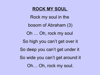  ROCK MY SOUL  Rock my soul in the  bosom of Abraham (3) Oh … Oh, rock my soul  So high you can’t get over it So deep you can’t get under it  So wide you can’t get around it Oh… Oh, rock my soul. 