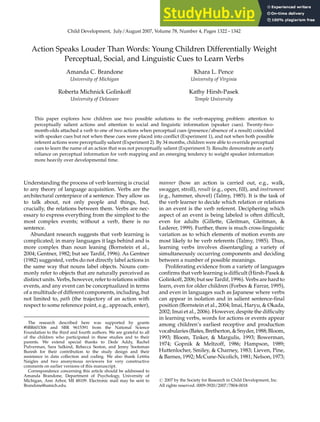 Child Development, July/August 2007, Volume 78, Number 4, Pages 1322 – 1342
Action Speaks Louder Than Words: Young Children Differentially Weight
Perceptual, Social, and Linguistic Cues to Learn Verbs
Amanda C. Brandone
University of Michigan
Khara L. Pence
University of Virginia
Roberta Michnick Golinkoff
University of Delaware
Kathy Hirsh-Pasek
Temple University
This paper explores how children use two possible solutions to the verb-mapping problem: attention to
perceptually salient actions and attention to social and linguistic information (speaker cues). Twenty-two-
month-olds attached a verb to one of two actions when perceptual cues (presence/absence of a result) coincided
with speaker cues but not when these cues were placed into conflict (Experiment 1), and not when both possible
referent actions were perceptually salient (Experiment 2). By 34 months, children were able to override perceptual
cues to learn the name of an action that was not perceptually salient (Experiment 3). Results demonstrate an early
reliance on perceptual information for verb mapping and an emerging tendency to weight speaker information
more heavily over developmental time.
Understanding the process of verb learning is crucial
to any theory of language acquisition. Verbs are the
architectural centerpiece of a sentence. They allow us
to talk about, not only people and things, but,
crucially, the relations between them. Verbs are nec-
essary to express everything from the simplest to the
most complex events; without a verb, there is no
sentence.
Abundant research suggests that verb learning is
complicated; in many languages it lags behind and is
more complex than noun leaning (Bornstein et al.,
2004; Gentner, 1982; but see Tardif, 1996). As Gentner
(1982) suggested, verbs do not directly label actions in
the same way that nouns label objects. Nouns com-
monly refer to objects that are naturally perceived as
distinct units. Verbs, however, refer to relations within
events, and any event can be conceptualized in terms
of a multitude of different components, including, but
not limited to, path (the trajectory of an action with
respect to some reference point, e.g., approach, enter),
manner (how an action is carried out, e.g., walk,
swagger, stroll), result (e.g., open, fill), and instrument
(e.g., hammer, shovel) (Talmy, 1985). It is the task of
the verb learner to decide which relation or relations
in an event is the verb referent. Deciphering which
aspect of an event is being labeled is often difficult,
even for adults (Gillette, Gleitman, Gleitman, &
Lederer, 1999). Further, there is much cross-linguistic
variation as to which elements of motion events are
most likely to be verb referents (Talmy, 1985). Thus,
learning verbs involves disentangling a variety of
simultaneously occurring components and deciding
between a number of possible meanings.
Proliferating evidence from a variety of languages
confirms that verb learning is difficult (Hirsh-Pasek &
Golinkoff, 2006; but see Tardif, 1996). Verbs are hard to
learn, even for older children (Forbes & Farrar, 1995),
and even in languages such as Japanese where verbs
can appear in isolation and in salient sentence-final
position (Bornstein et al., 2004; Imai, Haryu, & Okada,
2002; Imai et al., 2006). However, despite the difficulty
in learning verbs, words for actions or events appear
among children’s earliest receptive and production
vocabularies (Bates,Bretherton,& Snyder,1988;Bloom,
1993; Bloom, Tinker, & Margulis, 1993; Bowerman,
1974; Gopnik & Meltzoff, 1986; Hampson, 1989;
Huttenlocher, Smiley, & Charney, 1983; Lieven, Pine,
& Barnes, 1992; McCune-Nicolich, 1981; Nelson, 1973;
The research described here was supported by grants
#SBR601306 and SBR 9615391 from the National Science
Foundation to the third and fourth authors. We are grateful to all
of the children who participated in these studies and to their
parents. We extend special thanks to Dede Addy, Rachel
Pulverman, Sara Salkind, Rebecca Seston, and Jenny Sootsman
Buresh for their contribution to the study design and their
assistance in data collection and coding. We also thank Letitia
Naigles and two anonymous reviewers for very constructive
comments on earlier versions of this manuscript.
Correspondence concerning this article should be addressed to
Amanda Brandone, Department of Psychology, University of
Michigan, Ann Arbor, MI 48109. Electronic mail may be sent to
Brandone@umich.edu.
# 2007 by the Society for Research in Child Development, Inc.
All rights reserved. 0009-3920/2007/7804-0018
 