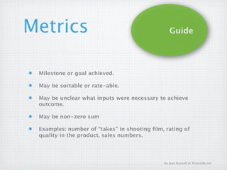 Metrics                                         Guide




 Milestone or goal achieved.

 May be sortable or rate-able.

 May be unclear what inputs were necessary to achieve
 outcome.

 May be non-zero sum

 Examples: number of “takes” in shooting ﬁlm, rating of
 quality in the product, sales numbers.




                                             by Jean Russell at Thrivable.net
 
