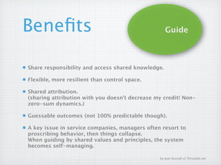 Beneﬁts                                             Guide



Share responsibility and access shared knowledge.

Flexible, more resilient than control space.

Shared attribution.
(sharing attribution with you doesn’t decrease my credit! Non-
zero-sum dynamics.)

Guessable outcomes (not 100% predictable though).

A key issue in service companies, managers often resort to
proscribing behavior, then things collapse.
When guiding by shared values and principles, the system
becomes self-managing.

                                                by Jean Russell at Thrivable.net
 