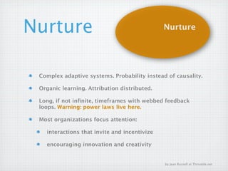 Nurture                                       Nurture




 Complex adaptive systems. Probability instead of causality.

 Organic learning. Attribution distributed.

 Long, if not inﬁnite, timeframes with webbed feedback
 loops. Warning: power laws live here.

 Most organizations focus attention:

   interactions that invite and incentivize

   encouraging innovation and creativity


                                              by Jean Russell at Thrivable.net
 