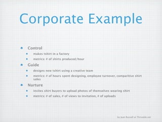 Corporate Example
 Control
   makes tshirt in a factory
   metrics: # of shirts produced/hour

 Guide
   designs new tshirt using a creative team
   metrics: # of hours spent designing, employee turnover, comparitive shirt
   sales

 Nurture
   invites shirt buyers to upload photos of themselves wearing shirt
   metrics: # of sales, # of views to invitation, # of uploads




                                                                 by Jean Russell at Thrivable.net
 