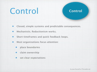 Control                                       Control



 Closed, simple systems and predictable consequences.

 Mechanistic. Reductionism works.

 Short timeframes and quick feedback loops.

 Most organizations focus attention:

   place boundaries

   claim ownership

   set clear expectations



                                              by Jean Russell at Thrivable.net
 