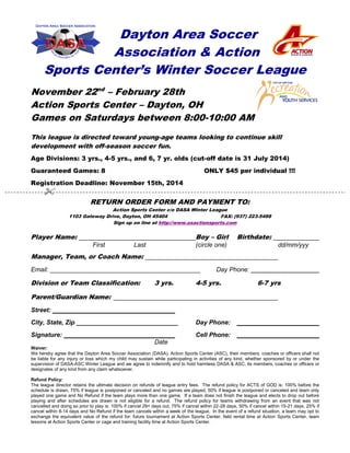 Dayton Area Soccer 
Association & Action 
Sports Center’s Winter Soccer League 
November 22nd – February 28th 
Action Sports Center – Dayton, OH 
Games on Saturdays between 8:00-10:00 AM 
This league is directed toward young-age teams looking to continue skill 
development with off-season soccer fun. 
Age Divisions: 3 yrs., 4-5 yrs., and 6, 7 yr. olds (cut-off date is 31 July 2014) 
Guaranteed Games: 8 ONLY $45 per individual !!! 
Registration Deadline: November 15th, 2014 
 
RETURN ORDER FORM AND PAYMENT TO: 
Action Sports Center c/o DASA Winter League 
1103 Gateway Drive, Dayton, OH 45404 FAX: (937) 223-5488 
Sign up on line at http://www.usactionsports.com 
Player Name: Boy – Girl Birthdate: 
First Last (circle one) dd/mm/yyy 
Manager, Team, or Coach Name: 
Email: ___________________________________________ Day Phone: 
Division or Team Classification: 3 yrs. 4-5 yrs. 6-7 yrs 
Parent/Guardian Name: 
Street: 
City, State, Zip _____________________________ Day Phone: 
Signature: Cell Phone: 
Date 
Waiver: 
We hereby agree that the Dayton Area Soccer Association (DASA), Action Sports Center (ASC), their members, coaches or officers shall not 
be liable for any injury or loss which my child may sustain while participating in activities of any kind, whether sponsored by or under the 
supervision of DASA-ASC Winter League and we agree to indemnify and to hold harmless DASA & ASC, its members, coaches or officers or 
designates of any kind from any claim whatsoever. 
Refund Policy: 
The league director retains the ultimate decision on refunds of league entry fees. The refund policy for ACTS of GOD is: 100% before the 
schedule is drawn, 75% if league is postponed or canceled and no games are played, 50% if league is postponed or canceled and team only 
played one game and No Refund if the team plays more than one game. If a team does not finish the league and elects to drop out before 
playing and after schedules are drawn is not eligible for a refund. The refund policy for teams withdrawing from an event that was not 
cancelled and doing so prior to play is: 100% if cancel 29+ days out, 75% if cancel within 22-28 days, 50% if cancel within 15-21 days, 25% if 
cancel within 8-14 days and No Refund if the team cancels within a week of the league. In the event of a refund situation, a team may opt to 
exchange the equivalent value of the refund for: future tournament at Action Sports Center, field rental time at Action Sports Center, team 
lessons at Action Sports Center or cage and training facility time at Action Sports Center. 
