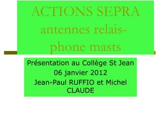 ACTIONS SEPRA antennes relais-  phone masts Présentation au Collège St Jean 06 janvier 2012 Jean-Paul RUFFIO et Michel CLAUDE 