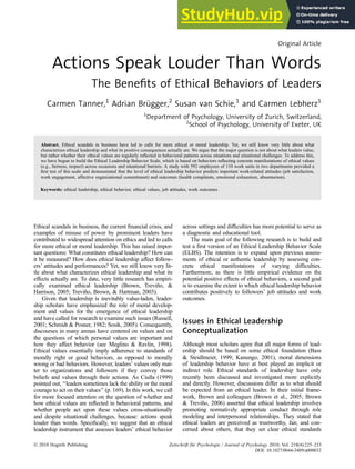 Original Article
Actions Speak Louder Than Words
The Benefits of Ethical Behaviors of Leaders
Carmen Tanner,1
Adrian Brügger,2
Susan van Schie,1
and Carmen Lebherz1
1
Department of Psychology, University of Zurich, Switzerland,
2
School of Psychology, University of Exeter, UK
Abstract. Ethical scandals in business have led to calls for more ethical or moral leadership. Yet, we still know very little about what
characterizes ethical leadership and what its positive consequences actually are. We argue that the major question is not about what leaders value,
but rather whether their ethical values are regularly reflected in behavioral patterns across situations and situational challenges. To address this,
we have begun to build the Ethical Leadership Behavior Scale, which is based on behaviors reflecting concrete manifestations of ethical values
(e.g., fairness, respect) across occasions and situational barriers. A study with 592 employees of 110 work units in two departments provided a
first test of this scale and demonstrated that the level of ethical leadership behavior predicts important work-related attitudes (job satisfaction,
work engagement, affective organizational commitment) and outcomes (health complaints, emotional exhaustion, absenteeism).
Keywords: ethical leadership, ethical behavior, ethical values, job attitudes, work outcomes
Ethical scandals in business, the current financial crisis, and
examples of misuse of power by prominent leaders have
contributed to widespread attention on ethics and led to calls
for more ethical or moral leadership. This has raised impor-
tant questions: What constitutes ethical leadership? How can
it be measured? How does ethical leadership affect follow-
ers’ attitudes and performances? Yet, we still know very lit-
tle about what characterizes ethical leadership and what its
effects actually are. To date, very little research has empiri-
cally examined ethical leadership (Brown, Treviño, &
Harrison, 2005; Treviño, Brown, & Hartman, 2003).
Given that leadership is inevitably value-laden, leader-
ship scholars have emphasized the role of moral develop-
ment and values for the emergence of ethical leadership
and have called for research to examine such issues (Russell,
2001; Schmidt & Posner, 1982; Sosik, 2005). Consequently,
discourses in many arenas have centered on values and on
the questions of which personal values are important and
how they affect behavior (see Meglino & Ravlin, 1998).
Ethical values essentially imply adherence to standards of
morally right or good behaviors, as opposed to morally
wrong or bad behaviors. However, leaders’ values only mat-
ter to organizations and followers if they convey those
beliefs and values through their actions. As Ciulla (1999)
pointed out, ‘‘leaders sometimes lack the ability or the moral
courage to act on their values’’ (p. 169). In this work, we call
for more focused attention on the question of whether and
how ethical values are reflected in behavioral patterns, and
whether people act upon these values cross-situationally
and despite situational challenges, because: actions speak
louder than words. Specifically, we suggest that an ethical
leadership instrument that assesses leaders’ ethical behavior
across settings and difficulties has more potential to serve as
a diagnostic and educational tool.
The main goal of the following research is to build and
test a first version of an Ethical Leadership Behavior Scale
(ELBS). The intention is to expand upon previous assess-
ments of ethical or authentic leadership by assessing con-
crete ethical manifestations of varying difficulties.
Furthermore, as there is little empirical evidence on the
potential positive effects of ethical behaviors, a second goal
is to examine the extent to which ethical leadership behavior
contributes positively to followers’ job attitudes and work
outcomes.
Issues in Ethical Leadership
Conceptualization
Although most scholars agree that all major forms of lead-
ership should be based on some ethical foundation (Bass
& Steidlmeier, 1999; Kanungo, 2001), moral dimensions
of leadership behavior have at best played an implicit or
indirect role. Ethical standards of leadership have only
recently been discussed and investigated more explicitly
and directly. However, discussions differ as to what should
be expected from an ethical leader. In their initial frame-
work, Brown and colleagues (Brown et al., 2005; Brown
& Treviño, 2006) asserted that ethical leadership involves
promoting normatively appropriate conduct through role
modeling and interpersonal relationships. They stated that
ethical leaders are perceived as trustworthy, fair, and con-
cerned about others, that they set clear ethical standards
! 2010 Hogrefe Publishing Zeitschrift für Psychologie / Journal of Psychology 2010; Vol. 218(4):225–233
DOI: 10.1027/0044-3409/a000032
 