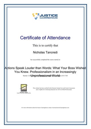 Certificate of Attendance
This is to certify that
Nicholas Tancredi
has successfully completed the course started on
Actions Speak Louder than Words: What Your Boss Wished
You Knew. Professionalism in an Increasingly
Unprofessional WorldStarted: 12/09/2020 17:29 Finished: 12/09/2020 12:12 Elapsed: 05:17:05
This webinar has been certified by the National Animal Care and Control Association
and is eligible for Continuing Education for ACO Certified Professionals.
For more information about the Justice Clearinghouse contact Aaron@JusticeClearinghouse.com
Powered by TCPDF (www.tcpdf.org)
 
