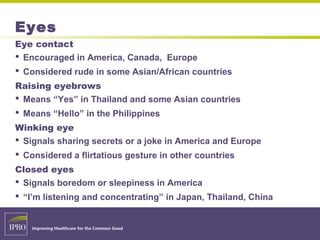 Eyes
Eye contact
 Encouraged in America, Canada, Europe
 Considered rude in some Asian/African countries
Raising eyebrows
 Means “Yes” in Thailand and some Asian countries
 Means “Hello” in the Philippines
Winking eye
 Signals sharing secrets or a joke in America and Europe
 Considered a flirtatious gesture in other countries
Closed eyes
 Signals boredom or sleepiness in America
 “I’m listening and concentrating” in Japan, Thailand, China
 