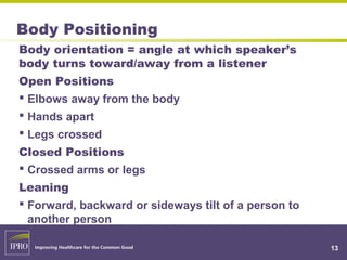 Body Positioning
Body orientation = angle at which speaker’s
body turns toward/away from a listener
Open Positions
 Elbows away from the body
 Hands apart
 Legs crossed
Closed Positions
 Crossed arms or legs
Leaning
 Forward, backward or sideways tilt of a person to
another person
13
 