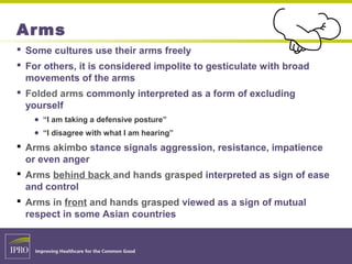 Arms
 Some cultures use their arms freely
 For others, it is considered impolite to gesticulate with broad
movements of the arms
 Folded arms commonly interpreted as a form of excluding
yourself
● “I am taking a defensive posture”
● “I disagree with what I am hearing”
 Arms akimbo stance signals aggression, resistance, impatience
or even anger
 Arms behind back and hands grasped interpreted as sign of ease
and control
 Arms in front and hands grasped viewed as a sign of mutual
respect in some Asian countries
 