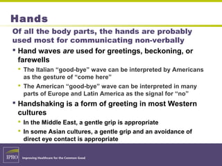 Hands
Of all the body parts, the hands are probably
used most for communicating non-verbally
 Hand waves are used for greetings, beckoning, or
farewells
 The Italian “good-bye” wave can be interpreted by Americans
as the gesture of “come here”
 The American “good-bye” wave can be interpreted in many
parts of Europe and Latin America as the signal for “no”
 Handshaking is a form of greeting in most Western
cultures
 In the Middle East, a gentle grip is appropriate
 In some Asian cultures, a gentle grip and an avoidance of
direct eye contact is appropriate
 