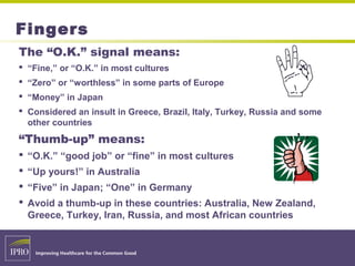 Fingers
The “O.K.” signal means:
 “Fine,” or “O.K.” in most cultures
 “Zero” or “worthless” in some parts of Europe
 “Money” in Japan
 Considered an insult in Greece, Brazil, Italy, Turkey, Russia and some
other countries
“Thumb-up” means:
 “O.K.” “good job” or “fine” in most cultures
 “Up yours!” in Australia
 “Five” in Japan; “One” in Germany
 Avoid a thumb-up in these countries: Australia, New Zealand,
Greece, Turkey, Iran, Russia, and most African countries
 