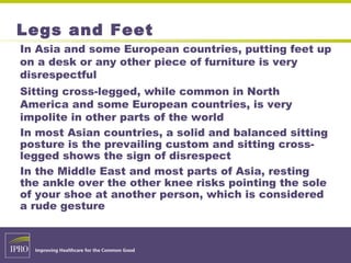Legs and Feet
In Asia and some European countries, putting feet up
on a desk or any other piece of furniture is very
disrespectful
Sitting cross-legged, while common in North
America and some European countries, is very
impolite in other parts of the world
In most Asian countries, a solid and balanced sitting
posture is the prevailing custom and sitting cross-
legged shows the sign of disrespect
In the Middle East and most parts of Asia, resting
the ankle over the other knee risks pointing the sole
of your shoe at another person, which is considered
a rude gesture
 