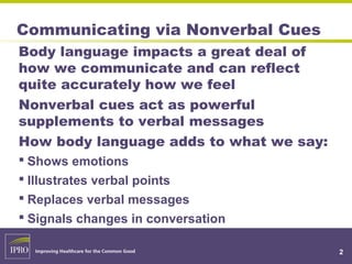 Communicating via Nonverbal Cues
Body language impacts a great deal of
how we communicate and can reflect
quite accurately how we feel
Nonverbal cues act as powerful
supplements to verbal messages
How body language adds to what we say:
 Shows emotions
 Illustrates verbal points
 Replaces verbal messages
 Signals changes in conversation
2
 