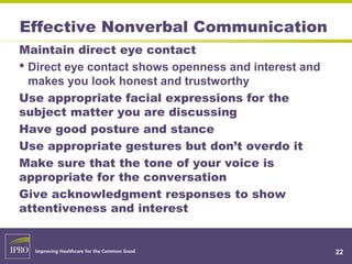 Effective Nonverbal Communication
22
Maintain direct eye contact
 Direct eye contact shows openness and interest and
makes you look honest and trustworthy
Use appropriate facial expressions for the
subject matter you are discussing
Have good posture and stance
Use appropriate gestures but don’t overdo it
Make sure that the tone of your voice is
appropriate for the conversation
Give acknowledgment responses to show
attentiveness and interest
 