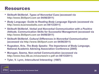 Resources
 Skillsoft Skillbrief, Types of Nonverbal Cues (accessed via
http://www.Skillport.com on 04/06/2011)
 Body Language: Guide to Reading Body Language Signals (accessed via
http://www.businessballs.com on 04/13/2011)
 Skillsoft Skillbrief, Verbal and Nonverbal Communication with a Positive
Attitude, Communication Skills for Successful Management (accessed via
http://www.Skillport.com on 04/06/2011)
 Skillsoft Skillbrief, Cultural Differences in Nonverbal Communication
(accessed via http://www.Skillport.com on 04/06/2011)
 Rugsaken, Kris, The Body Speaks: The Importance of Body Language,
National Academic Advising Association Conference (2005)
 Murugan, Seema, Non-verbal Communication (accessed via
http://www.hss.iitb.ac.in/courses/n-v.pdf on 04/13/2011)
 Tyler, V. Lynn, Intercultural Interacting (1987)
26
 