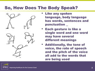 3
So, How Does The Body Speak?
 Like any spoken
language, body language
has words, sentences and
punctuation
 Each gesture is like a
single word and one word
may have several
different meanings
 Additionally, the tone of
voice, the rate of speech
and the pitch of the voice
all add to the words that
are being used
 