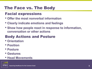 The Face vs. The Body
Facial expressions
 Offer the most nonverbal information
 Clearly indicate emotions and feelings
 Show how people react in response to information,
conversation or other actions
Body Actions and Posture
 Orientation
 Position
 Posture
 Gestures
 Head Movements
5
 