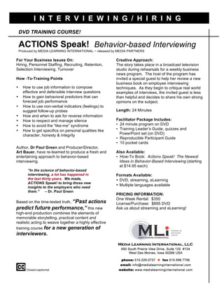 DVD TRAINING COURSE!
ACTIONS Speak! Behavior-based Interviewing
Produced by MEDIA LEARNING INTERNATIONAL ~ released by MEDIA PARTNERS
Bu
For Your Business Issues On:
Hiring, Personnel Staffing, Recruiting, Retention,
Selection Interviewing, Turnover
How -To-Training Points
• How to use job information to compose
effective and defensible interview questions
• How to gain behavioral predictors that can
forecast job performance
• How to use non-verbal indicators (feelings) to
suggest follow-up probes
• How and when to ask for reverse information
• How to respect and manage silence
• How to avoid the “like-me” syndrome
• How to get specifics on personal qualities like
character, honesty & integrity
Author, Dr Paul Green and Producer/Director,
Art Bauer, have re-teamed to produce a fresh and
entertaining approach to behavior-based
interviewing.
“In the science of behavior-based
interviewing, a lot has happened in
the last thirty years. We made,
ACTIONS Speak! to bring those new
insights to the employers who need
them.” – Dr. Paul Green
Based on the time-tested truth, “Past actions
predict future performance,” this new
high-end production combines the elements of
memorable storytelling, practical content and
realistic acting to weave together a highly effective
training course for a new generation of
interviewers.
Closed-captioned
Creative Approach:
The story takes place in a broadcast television
studio during rehearsals for a weekly business
news program. The host of the program has
invited a special guest to help her review a new
business book on employee interviewing
techniques. As they begin to critique real world
examples of interviews, the invited guest is less
than helpful and decides to share his own strong
opinions on the subject.
Length: 24 Minutes
Facilitator Package Includes:
• 24 minute program on DVD
• Training Leader’s Guide, quizzes and
PowerPoint set (on DVD)
• Reproducible Participant Guide
• 10 pocket cards
Also Available:
• How-To Book: Actions Speak! The Newest
Ideas in Behavior-Based Interviewing (starting
at $14.95 each)
Formats Available:
• DVD, streaming, eLearning
• Multiple languages available
PRICING INFORMATION:
One Week Rental: $350
License/Purchase: $895 DVD
Ask us about streaming and eLearning!
I
I N T E R V I E W I N G / H I R I N G
 