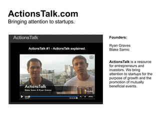 ActionsTalk.com Bringing attention to startups. Founders: Ryan Graves Blake Samic ActionsTalk  is a resource for entrepreneurs and investors. We bring attention to startups for the purpose of growth and the promotion of mutually beneficial events. 