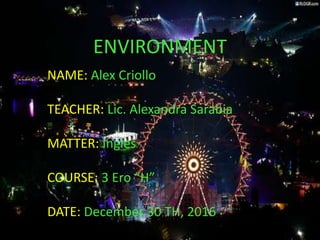ENVIRONMENT
NAME: Alex Criollo
TEACHER: Lic. Alexandra Sarabia
MATTER: Ingles
COURSE: 3 Ero “H”
DATE: December 30 TH, 2016
 