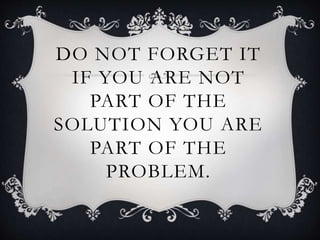 DO NOT FORGET IT
IF YOU ARE NOT
PART OF THE
SOLUTION YOU ARE
PART OF THE
PROBLEM.
