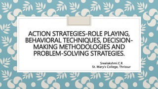 ACTION STRATEGIES-ROLE PLAYING,
BEHAVIORAL TECHNIQUES, DECISION-
MAKING METHODOLOGIES AND
PROBLEM-SOLVING STRATEGIES.
Sreelakshmi.C.R
St. Mary’s College, Thrissur
 