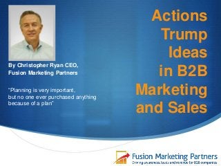 Actions
Trump
Ideas
in B2B
Marketing
and Sales
By Christopher Ryan CEO,
Fusion Marketing Partners
“Planning is very important,
but no one ever purchased anything
because of a plan”
 
