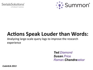 Ac#ons	
  Speak	
  Louder	
  than	
  Words:	
  	
  
      Analyzing	
  large-­‐scale	
  query	
  logs	
  to	
  improve	
  the	
  research	
  
      experience	
  


                                                           Ted.Diamond
                                                           Susan.Price
                                                           Raman.Chandrasekar
Code4Lib	
  2013	
  
 