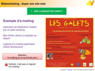 Webmarketing : doper son site web

                               1 . GRC & MARKETING DIRECT



 Exemple d’e-mailing
 Opération de fidélisation réalisé
 par un petit camping

 Bon fichier clients à exploiter au
 départ

 Logiciel d’e-mailing spécifique
 utilisé (Sarbacane)


                 Attention,
     l’e-mailing ça ne se bricole pas !


      Outlook, n’est pas un logiciel
      d’e-mailing !
                                                       © Cabinet 4V – www.4v.fr – 2012– Tous droits de reproduction réservés
 