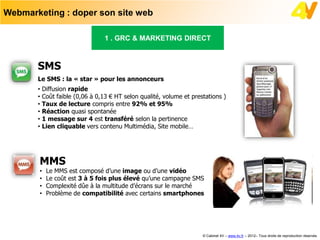 Webmarketing : doper son site web

                               1 . GRC & MARKETING DIRECT



       SMS
       Le SMS : la « star » pour les annonceurs
       • Diffusion rapide
       • Coût faible (0,06 à 0,13 € HT selon qualité, volume et prestations )
       • Taux de lecture compris entre 92% et 95%
       • Réaction quasi spontanée
       • 1 message sur 4 est transféré selon la pertinence
       • Lien cliquable vers contenu Multimédia, Site mobile…




       MMS
       •   Le MMS est composé d’une image ou d’une vidéo
       •   Le coût est 3 à 5 fois plus élevé qu’une campagne SMS
       •   Complexité dûe à la multitude d’écrans sur le marché
       •   Problème de compatibilité avec certains smartphones




                                                                    © Cabinet 4V – www.4v.fr – 2012– Tous droits de reproduction réservés
 