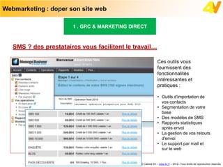 Webmarketing : doper son site web

                       1 . GRC & MARKETING DIRECT



   SMS ? des prestataires vous facilitent le travail…

                                                            Ces outils vous
                                                            fournissent des
                                                            fonctionnalités
                                                            intéressantes et
                                                            pratiques :

                                                            • Outils d'importation de
                                                              vos contacts
                                                            • Segmentation de votre
                                                              base
                                                            • Des modèles de SMS
                                                            • Rapports statistiques
                                                              après envoi
                                                            • La gestion de vos retours
                                                              d'envoi
                                                            • Le support par mail et
                                                              sur le web


                                               © Cabinet 4V – www.4v.fr – 2012– Tous droits de reproduction réservés
 