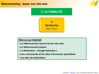 Webmarketing : doper son site web

                                  2. LA VISIBILITE




            Etre vu sur Internet
            • Le référencement naturel de son site web.
            • Le référencement payant.
            • La déclaration « Google Adresses »
            • Les e-marchands et les sites d’annonces spécialisés.
            • Les sites de destination.




                                                     © Cabinet 4V – www.4v.fr – 2012– Tous droits de reproduction réservés
 